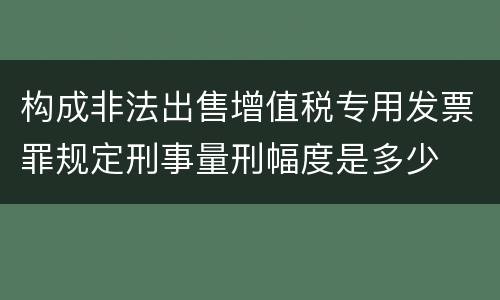 构成非法出售增值税专用发票罪规定刑事量刑幅度是多少