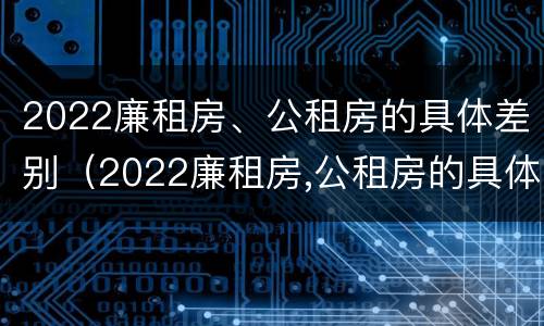 2022廉租房、公租房的具体差别（2022廉租房,公租房的具体差别在哪里）