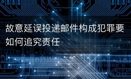 故意延误投递邮件构成犯罪要如何追究责任