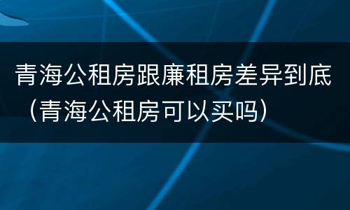 青海公租房跟廉租房差异到底（青海公租房可以买吗）