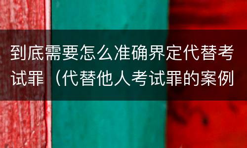 到底需要怎么准确界定代替考试罪（代替他人考试罪的案例分析）