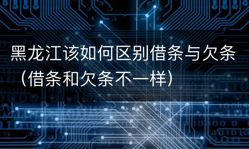 黑龙江该如何区别借条与欠条（借条和欠条不一样）