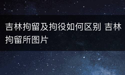 吉林拘留及拘役如何区别 吉林拘留所图片