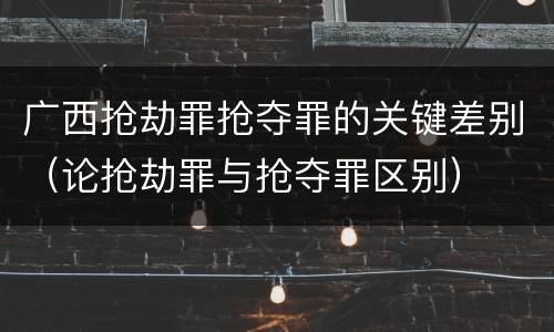 广西抢劫罪抢夺罪的关键差别（论抢劫罪与抢夺罪区别）
