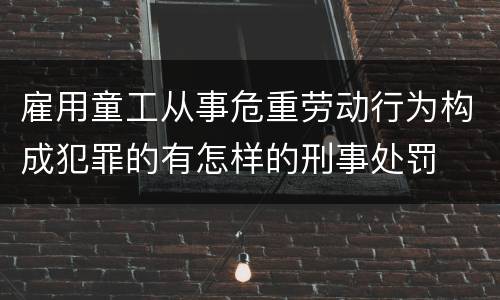 雇用童工从事危重劳动行为构成犯罪的有怎样的刑事处罚