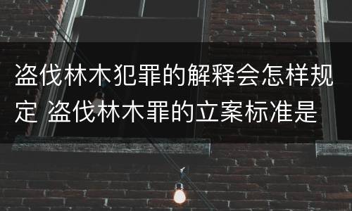 盗伐林木犯罪的解释会怎样规定 盗伐林木罪的立案标准是