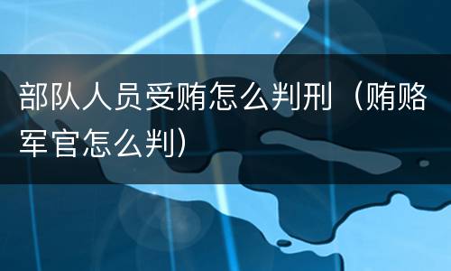 部队人员受贿怎么判刑（贿赂军官怎么判）