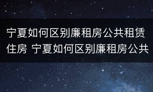 宁夏如何区别廉租房公共租赁住房 宁夏如何区别廉租房公共租赁住房和住房