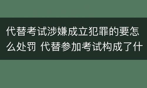 代替考试涉嫌成立犯罪的要怎么处罚 代替参加考试构成了什么犯罪