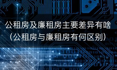 公租房及廉租房主要差异有啥（公租房与廉租房有何区别）