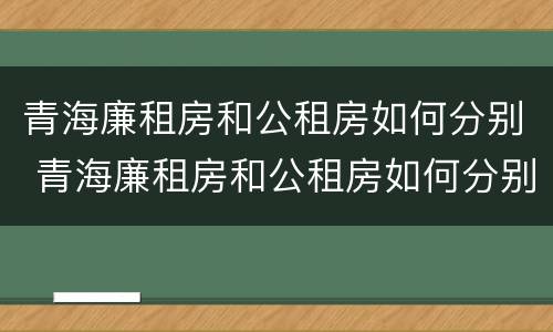 青海廉租房和公租房如何分别 青海廉租房和公租房如何分别使用