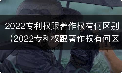 2022专利权跟著作权有何区别（2022专利权跟著作权有何区别和联系）