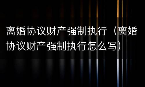 离婚协议财产强制执行（离婚协议财产强制执行怎么写）