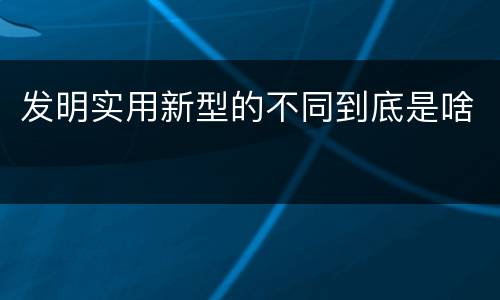 发明实用新型的不同到底是啥