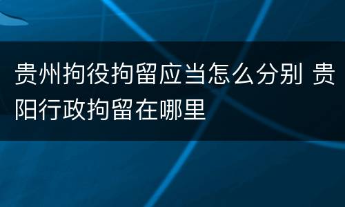 贵州拘役拘留应当怎么分别 贵阳行政拘留在哪里