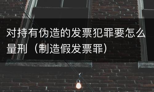 对持有伪造的发票犯罪要怎么量刑（制造假发票罪）