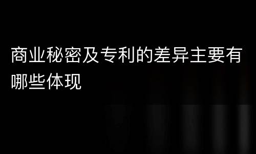 商业秘密及专利的差异主要有哪些体现