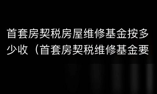 首套房契税房屋维修基金按多少收（首套房契税维修基金要交多少钱）