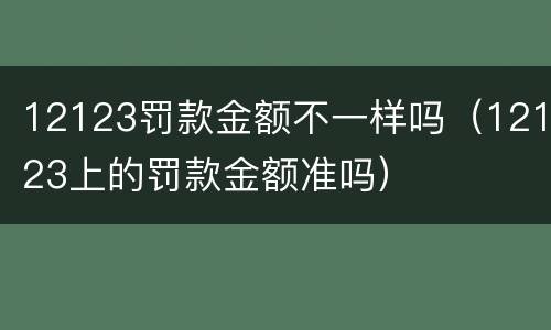12123罚款金额不一样吗（12123上的罚款金额准吗）
