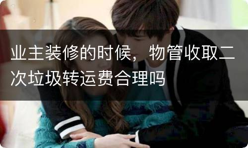 业主装修的时候，物管收取二次垃圾转运费合理吗