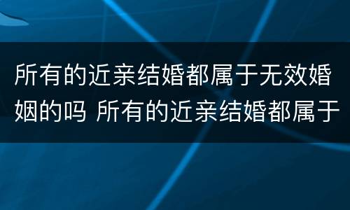 所有的近亲结婚都属于无效婚姻的吗 所有的近亲结婚都属于无效婚姻的吗