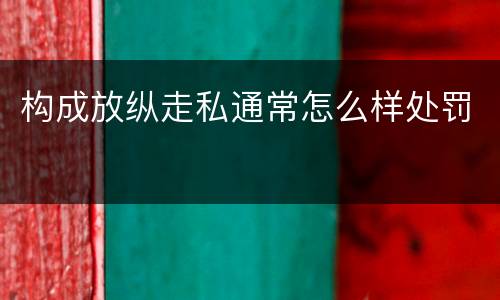 构成放纵走私通常怎么样处罚