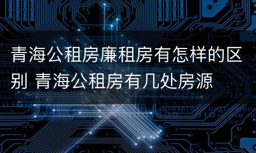 青海公租房廉租房有怎样的区别 青海公租房有几处房源