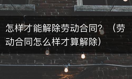 怎样才能解除劳动合同？（劳动合同怎么样才算解除）