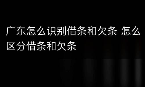 广东怎么识别借条和欠条 怎么区分借条和欠条