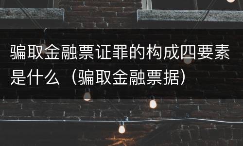 骗取金融票证罪的构成四要素是什么（骗取金融票据）
