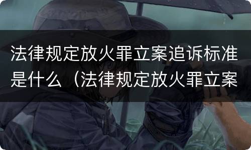法律规定放火罪立案追诉标准是什么（法律规定放火罪立案追诉标准是什么）