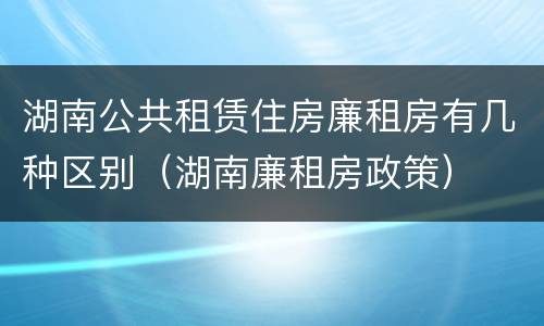 湖南公共租赁住房廉租房有几种区别（湖南廉租房政策）