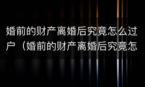 婚前的财产离婚后究竟怎么过户（婚前的财产离婚后究竟怎么过户给子女）
