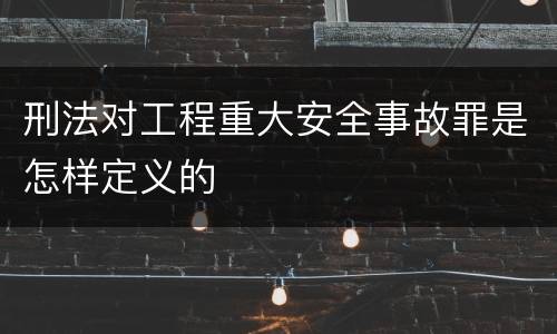 刑法对工程重大安全事故罪是怎样定义的