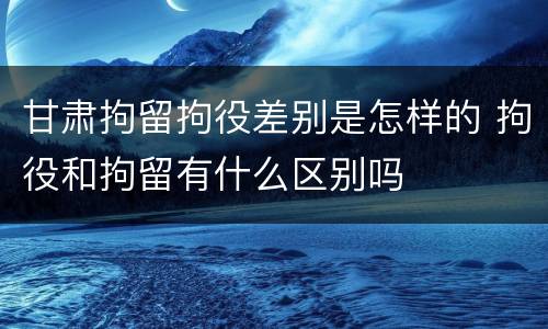 甘肃拘留拘役差别是怎样的 拘役和拘留有什么区别吗