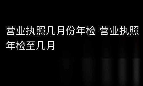 营业执照几月份年检 营业执照年检至几月