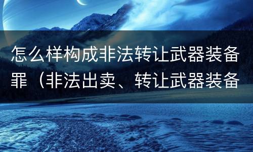 怎么样构成非法转让武器装备罪（非法出卖、转让武器装备罪）