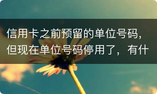 信用卡之前预留的单位号码，但现在单位号码停用了，有什么影响吗