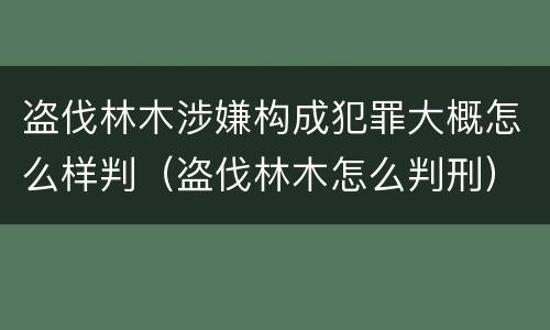 盗伐林木涉嫌构成犯罪大概怎么样判（盗伐林木怎么判刑）