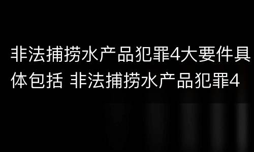 非法捕捞水产品犯罪4大要件具体包括 非法捕捞水产品犯罪4大要件具体包括哪些内容