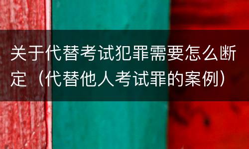 关于代替考试犯罪需要怎么断定（代替他人考试罪的案例）
