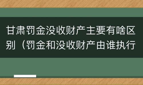 甘肃罚金没收财产主要有啥区别（罚金和没收财产由谁执行）