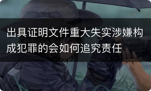 出具证明文件重大失实涉嫌构成犯罪的会如何追究责任