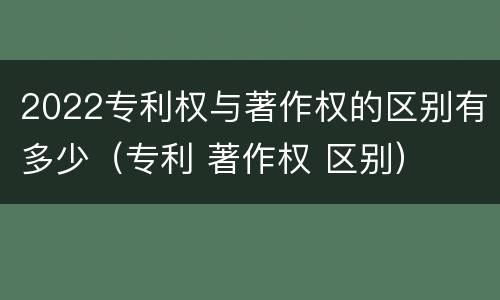 2022专利权与著作权的区别有多少（专利 著作权 区别）