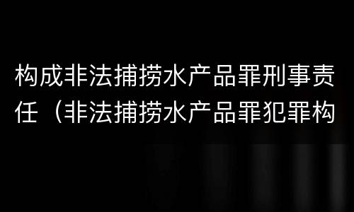 构成非法捕捞水产品罪刑事责任（非法捕捞水产品罪犯罪构成）