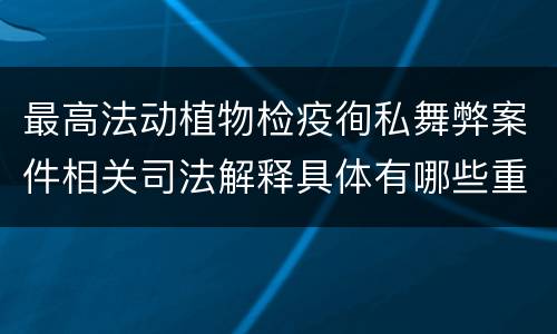 最高法动植物检疫徇私舞弊案件相关司法解释具体有哪些重要内容