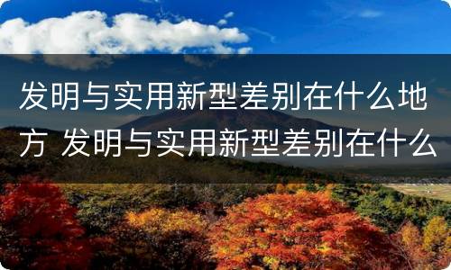 发明与实用新型差别在什么地方 发明与实用新型差别在什么地方出现