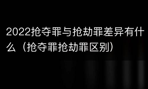 2022抢夺罪与抢劫罪差异有什么（抢夺罪抢劫罪区别）