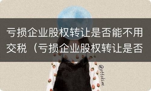 亏损企业股权转让是否能不用交税（亏损企业股权转让是否能不用交税费）