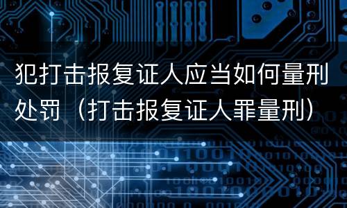 犯打击报复证人应当如何量刑处罚（打击报复证人罪量刑）